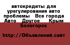 автокредиты для урегулирования авто проблемы - Все города Авто » Другое   . Крым,Белогорск